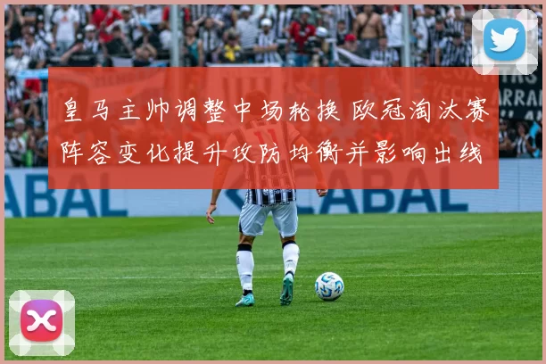 皇马主帅调整中场轮换 欧冠淘汰赛阵容变化提升攻防均衡并影响出线