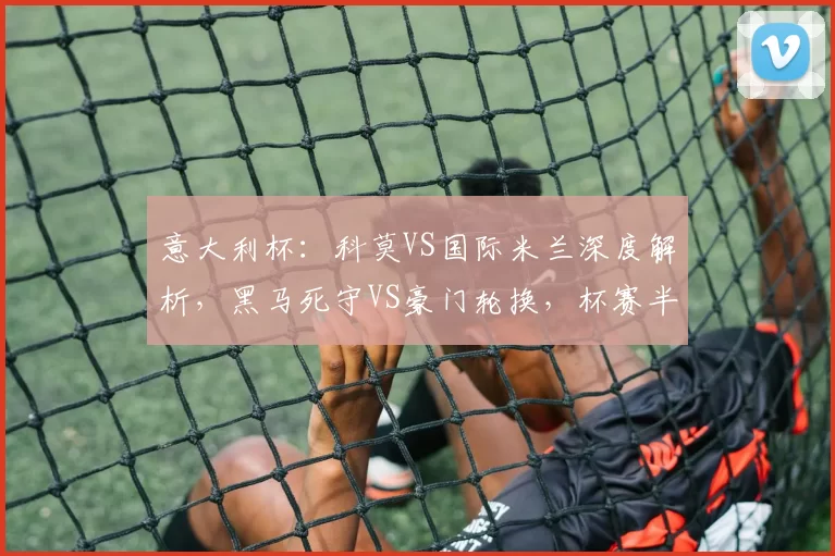 意大利杯：科莫VS国际米兰深度解析，黑马死守VS豪门轮换，杯赛半决赛悬念拉满_意甲_核心_欧冠