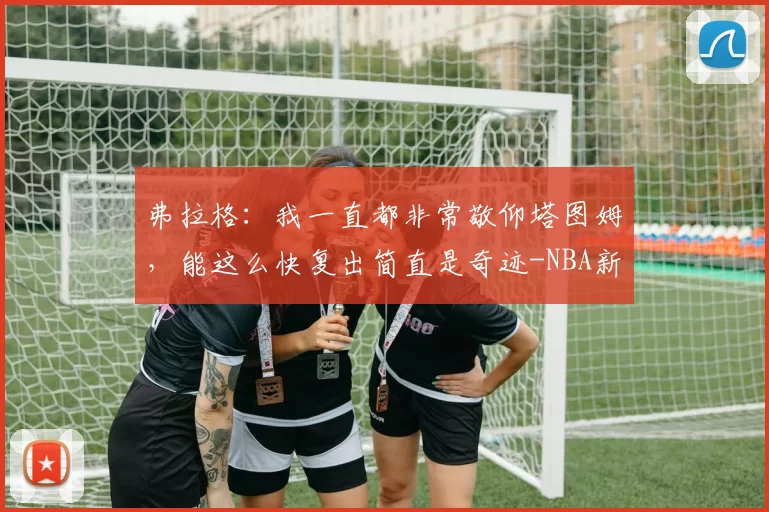 弗拉格：我一直都非常敬仰塔图姆，能这么快复出简直是奇迹-NBA新闻