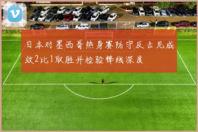 日本对墨西哥热身赛防守反击见成效2比1取胜并检验锋线深度