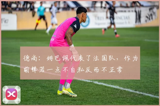 德尚：姆巴佩代表了法国队，作为前锋若一点不自私反而不正常