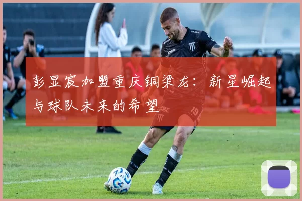 彭显宸加盟重庆铜梁龙：新星崛起与球队未来的希望