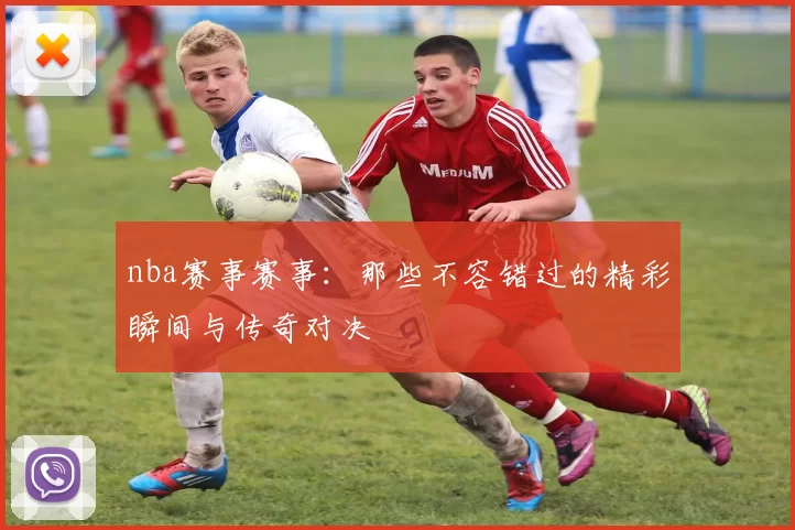 nba赛事赛事：那些不容错过的精彩瞬间与传奇对决