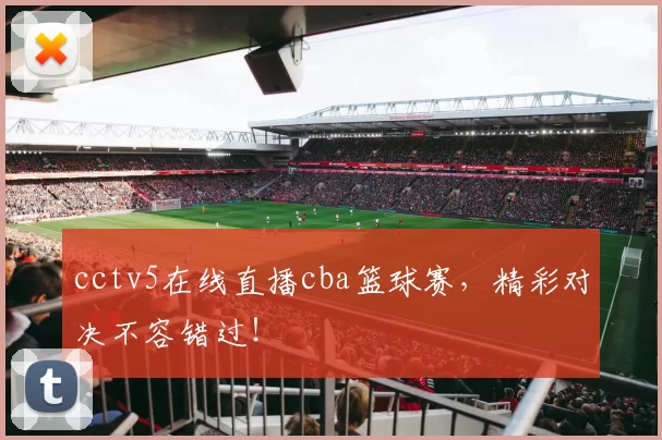 cctv5在线直播cba篮球赛，精彩对决不容错过！