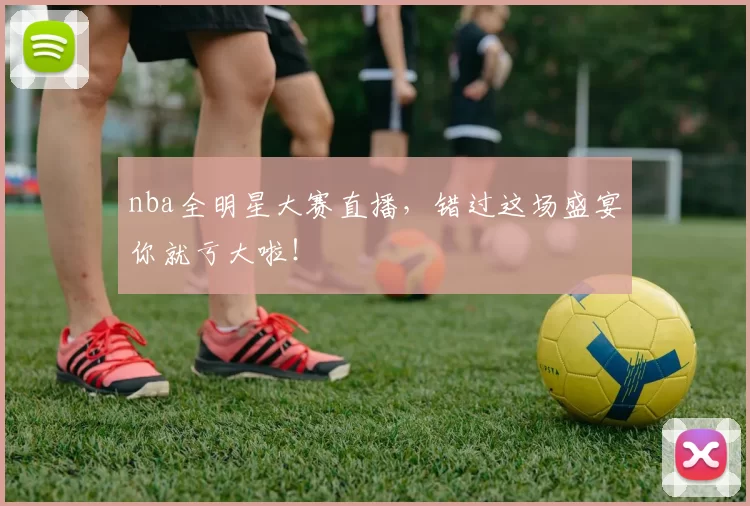nba全明星大赛直播，错过这场盛宴你就亏大啦！