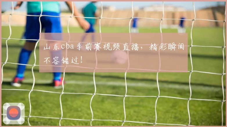 山东cba季前赛视频直播，精彩瞬间不容错过！