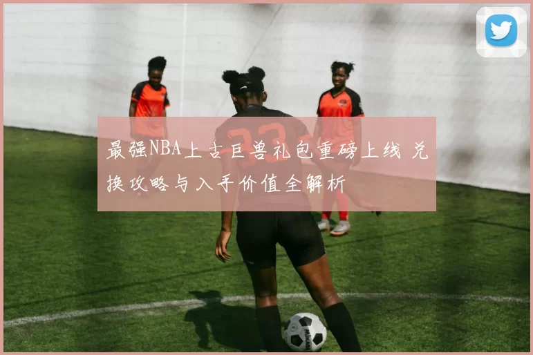 最强NBA上古巨兽礼包重磅上线 兑换攻略与入手价值全解析