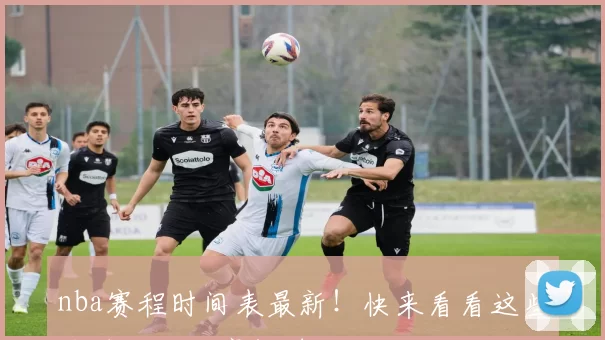 nba赛程时间表最新！快来看看这些关键场次不容错过