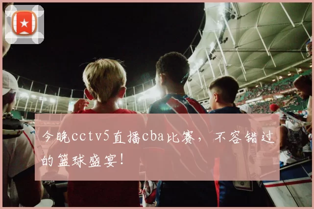 今晚cctv5直播cba比赛，不容错过的篮球盛宴！