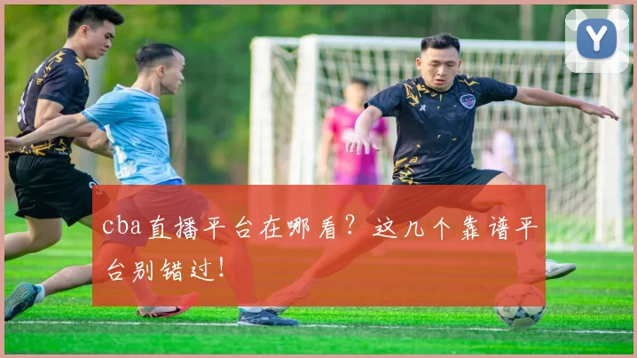 cba直播平台在哪看？这几个靠谱平台别错过！