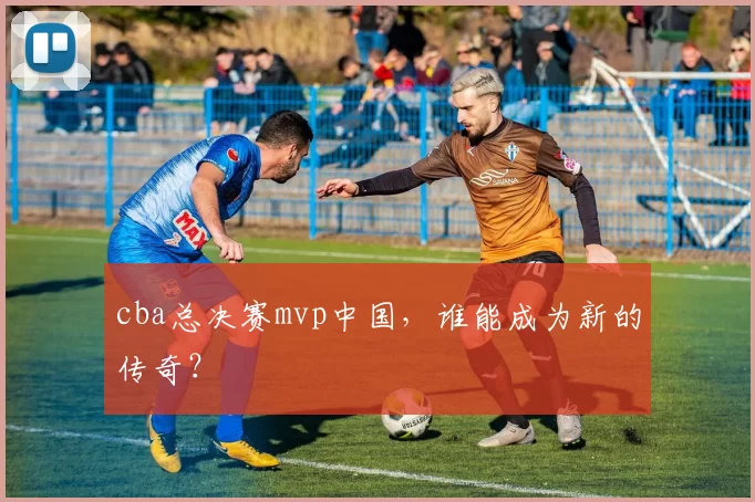 cba总决赛mvp中国，谁能成为新的传奇？