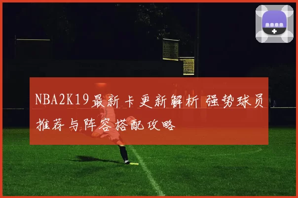 NBA2K19最新卡更新解析 强势球员推荐与阵容搭配攻略