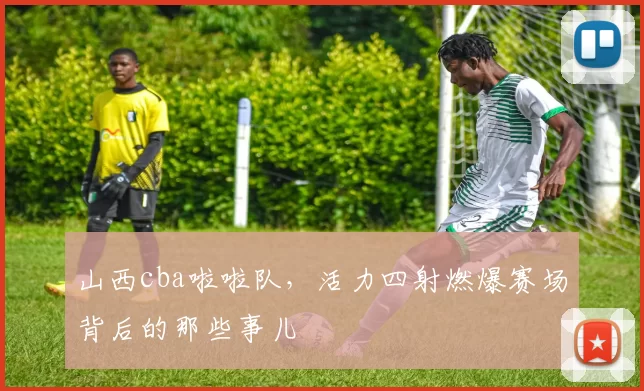 山西cba啦啦队，活力四射燃爆赛场背后的那些事儿