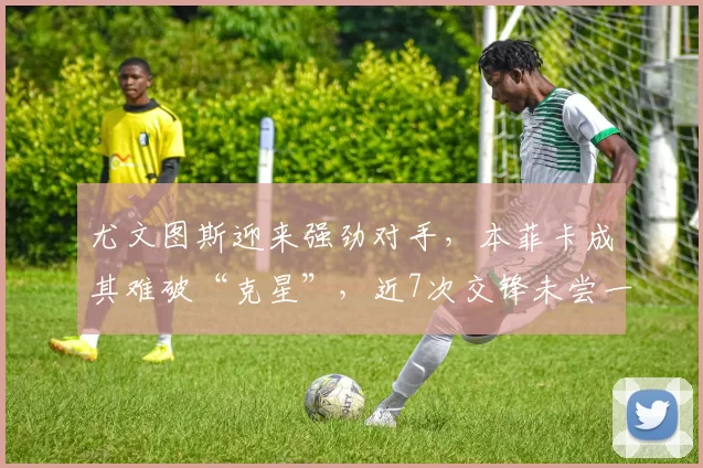 尤文图斯迎来强劲对手，本菲卡成其难破“克星”，近7次交锋未尝一胜_意甲联赛_欧冠_比赛