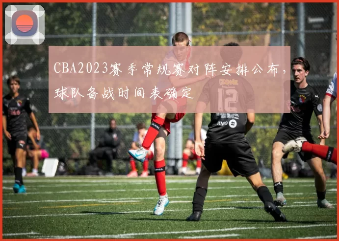 CBA2023赛季常规赛对阵安排公布，球队备战时间表确定