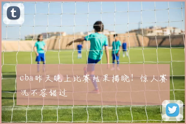 cba昨天晚上比赛结果揭晓！惊人赛况不容错过