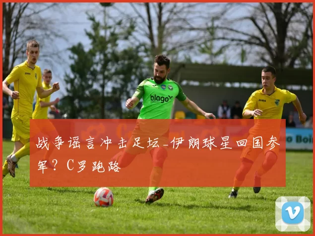 战争谣言冲击足坛_伊朗球星回国参军？C罗跑路