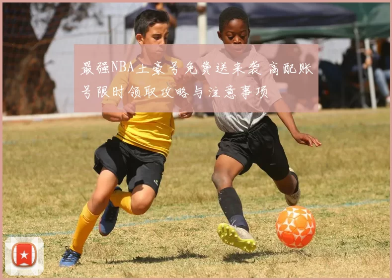 最强NBA土豪号免费送来袭 高配账号限时领取攻略与注意事项