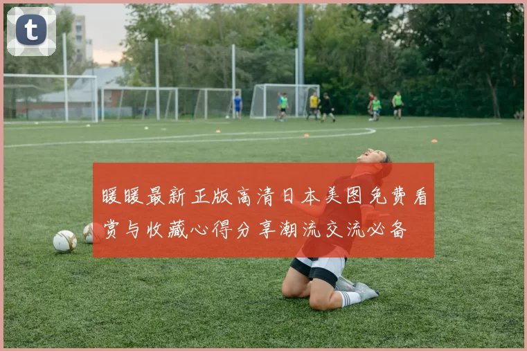 暖暖最新正版高清日本美图免费看赏与收藏心得分享潮流交流必备