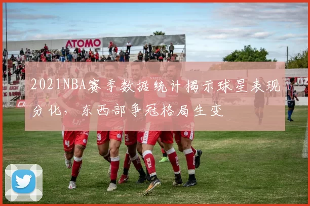 2021NBA赛季数据统计揭示球星表现分化，东西部争冠格局生变