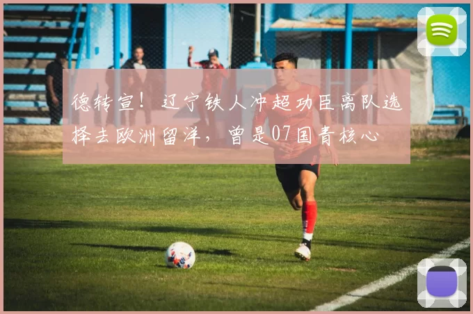 德转宣！辽宁铁人冲超功臣离队选择去欧洲留洋，曾是07国青核心