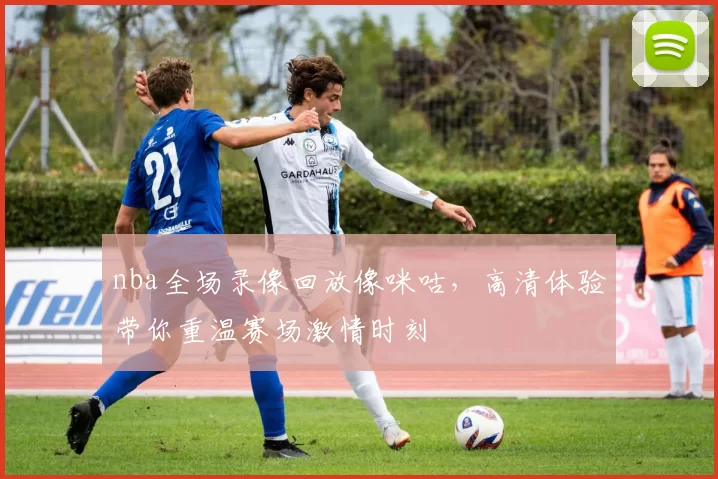 nba全场录像回放像咪咕，高清体验带你重温赛场激情时刻