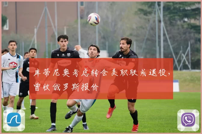 库蒂尼奥考虑转会美职联或退役，曾收俄罗斯报价